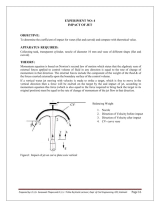 Prepared by: Er./Lr. Saraswati Thapa and Er./ Lr. Tirtha Raj Karki Lecturer, Dept. of Civil Engineering, KEC, Kalimati Page 16
EXPERIMENT NO: 4
IMPACT OF JET
OBJECTIVE:
To determine the coefficient of impact for vanes (flat and curved) and compare with theoretical value.
APPARATUS REQUIRED:
Collecting tank, transparent cylinder, nozzle of diameter 10 mm and vane of different shape (flat and
curved)
THEORY:
Momentum equation is based on Newton’s second law of motion which states that the algebraic sum of
external forces applied to control volume of fluid in any direction is equal to the rate of change of
momentum in that direction. The external forces include the component of the weight of the fluid & of
the forces exerted externally upon the boundary surface of the control volume.
If a vertical water jet moving with velocity is made to strike a target, which is free to move in the
vertical direction then a force will be exerted on the target by the and impact of jet, according to
momentum equation this force (which is also equal to the force required to bring back the target in its
original position) must be equal to the rate of change of momentum of the jet flow in that direction.
Figure1: Impact of jet on curve plate axis vertical
Balancing Weight
1. Nozzle
2. Direction of Velocity before impact
3. Direction of Velocity after impact
4. CV- curve vane
 