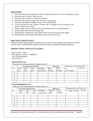 Prepared by: Er./Lr. Saraswati Thapa and Er./ Lr. Tirtha Raj Karki Lecturer, Dept. of Civil Engineering, KEC, Kalimati Page 18
PROCEDURE:
1. Note down the relevant dimension or area of collecting tank, dia of nozzle, and density of water.
2. Install any type of vane i.e. flat or curved.
3. Install any size of nozzle i.e. 10mm or 12mm dia.
4. Note down the position of upper disk, when jet is not running.
5 Note down the reading of height of water in the collecting tank.
6. As the jet strike the vane, position of upper disk is changed, note the reading in the
scale to which vane is raised.
7. Put the weight of various values one by one to bring the vane to its initial position.
8. At this position finds out the discharge also.
9. The procedure is repeated for each value of flow rate by reducing the water supply.
10. This procedure can be repeated for different type of vanes and nozzle.
PRACTICAL RELEVANCE:
It helps to illustrate the momentum principle used to convert the rate of change of momentum into force.
And also help to understand the concept of electricity energy is generation through hydropower.
OBSERVATION AND CALCULATION:
Dia of nozzle = 10mm
Mass density of water ρ = 1000kg/mβ
Area of collecting tank =
Area of nozzle =
Horizontal flat vane
When jet is not running, position of upper disk is at =
S.N.
Discharge measurement Balancing Theoretical Force
F'=
ρ Q2
/a (dyne)
Error in %
= (F-F')/F'
Initial
(cm)
Final
(cm)
Time
(sec)
Discharge
(cm3/sec) Q
Mass,
W (gm)
Force
F (dyne)
1.
2.
3.
4.
5.
Curved hemispherical vane
When jet is not running, position of upper disk is at =
S.N.
Discharge measurement Balancing Theoretical Force
F'= βρQ2
/a (dyne)
Error in %
= (F-F')/F'
Initial
(cm)
Final
(cm)
Time
(sec)
Discharge
(cm3/sec) Q
Mass W
(gm)
Force
F (dyne)
1.
2.
3.
4.
5.
 