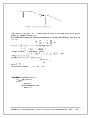 Prepared by: Er./Lr. Saraswati Thapa and Er./ Lr. Tirtha Raj Karki Lecturer, Dept. of Civil Engineering, KEC, Kalimati Page 21
(c) Flow over the broad-crested weir
Let H = height of water above crest, L = Length of crest, h =height of water at the middle of weir which is
constant, v = velocity of flow over weir
Applying Bernoulli’s equation to the still water surface on the upstream side and running water at the end
of the weir
Z1 = Z2, V1 = 0, , V2 = v Substituting these values
then √
Discharge over weir = Cd x Area of flow x velocity
√ √
Finding maximum discharge
Q will be maximum if is maximum
It gives
Substituting the value of h,
Formula Used: For Broad crested weir
Where,
Q = Discharge
H =Height above crest level
L = Width of weir
v
h
H
 