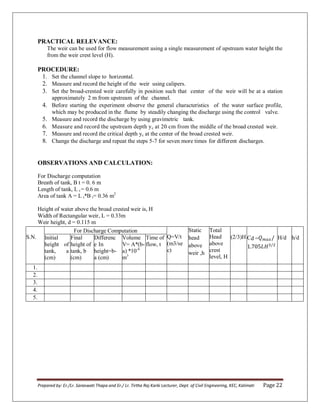 Prepared by: Er./Lr. Saraswati Thapa and Er./ Lr. Tirtha Raj Karki Lecturer, Dept. of Civil Engineering, KEC, Kalimati Page 22
PRACTICAL RELEVANCE:
The weir can be used for flow measurement using a single measurement of upstream water height the
from the weir crest level (H).
PROCEDURE:
1. Set the channel slope to horizontal.
2. Measure and record the height of the weir using calipers.
3. Set the broad-crested weir carefully in position such that center of the weir will be at a station
approximately 2 m from upstream of the channel.
4. Before starting the experiment observe the general characteristics of the water surface profile,
which may be produced in the flume by steadily changing the discharge using the control valve.
5. Measure and record the discharge by using gravimetric tank.
6. Measure and record the upstream depth yc at 20 cm from the middle of the broad crested weir.
7. Measure and record the critical depth yc at the center of the broad crested weir.
8. Change the discharge and repeat the steps 5-7 for seven more times for different discharges.
OBSERVATIONS AND CALCULATION:
For Discharge computation
Breath of tank, B t = 0. 6 m
Length of tank, L t = 0.6 m
Area of tank A = L t*B t= 0.36 m2
Height of water above the broad crested weir is, H
Width of Rectangular weir, L = 0.33m
Weir height, d = 0.115 m
S.N.
For Discharge Computation
Q=V/t
(m3/se
c)
Static
head
above
weir ,h
Total
Head
above
crest
level, H
(2/3)H
Initial
height of
tank, a
(cm)
Final
height of
tank, b
(cm)
Differenc
e In
height=b-
a (cm)
Volume
V= A*(b-
a) *10-4
m3
Time of
flow, t
Cd = H/d h/d
1.
2.
3.
4.
5.
 