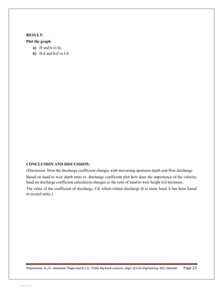 Prepared by: Er./Lr. Saraswati Thapa and Er./ Lr. Tirtha Raj Karki Lecturer, Dept. of Civil Engineering, KEC, Kalimati Page 23
RESULT:
Plot the graph
a) H and h vs Q,
b) H/d and h/d vs Cd
CONCLUSION AND DISCUSSION:
(Discussion: How the discharge coefficient changes with increasing upstream depth and flow discharge.
Based on head to weir depth ratio vs. discharge coefficient plot how does the importance of the velocity
head on discharge coefficient calculation changes as the ratio of head to weir height h/d increases.
The value of the coefficient of discharge, Cd, which relates discharge Q to static head, h has been found
to exceed unity.)
View publication stats
View publication stats
 