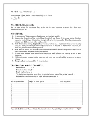 Prepared by: Er. /Sl. Saraswati Thapa and Er./ Lr. Tirtha Raj Karki Lecturer, Dept. of Civil Engineering, KEC, Kalimati Page 4
WL = F (H + yR), where H = (D – y)
Substituting F =ρghA, where A = bd and solving for yR yields
yR = - H
PRACTICAL RELEVANCE:
We can clear about the hydrostatic force acting on the water retaining structure, like: dam, gate,
submerged structure etc.
PROCEDURE:
1. Arrangement of the apparatus is placed on the level surface or table.
2. Measure the dimension of the vertical face (Breadth, b and Depth, d) of annular sector. Similarly
measured vertical height of that object from pivot level to the bottom edge (D) and also measure the
moment arm (L) from pivot to the loaded point.
3. With the apparatus empty, the plane face was made vertical and a preliminary balance was made by
using the empty mass banger and the adjustable screw at the end. In the balanced condition, the
beam has placed in the horizontal position.
4. Now, water is poured into the tank due to the rise of water level which acts hydrostatic force on the
vertical face of the object and the beam was tilted.
5. At this stage, masses were added in the mass arm until balance was restored y and m were
measured.
6. Additional masses were put on the mass arm and water was carefully added or removed to restore
balance.
7. This procedure was repeated for 10 more readings.
OBSERVATION AND CALCULATION:
Moment arm, L =
Breadth of plane face, b =
Depth of plane face, d =
Vertical height of annular sector from pivot to the bottom edge of the vertical plane, D =
Distance between bottom edge of plane below water surface, y
No. of observations Depth of water (y) cm Mass (m) grams
1
2
3
4
5
6
7
8
9
10
11
 