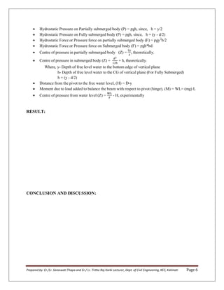 Prepared by: Er./Lr. Saraswati Thapa and Er./ Lr. Tirtha Raj Karki Lecturer, Dept. of Civil Engineering, KEC, Kalimati Page 6
 Hydrostatic Pressure on Partially submerged body (P) = ƿgh, since, h = y/β
 Hydrostatic Pressure on Fully submerged body (P) = ƿgh, since, h = (y - d/2)
 Hydrostatic Force or Pressure force on partially submerged body (F) = ƿgy2
b/2
 Hydrostatic Force or Pressure force on Submerged body (F) = ƿgh*bd
 Centre of pressure in partially submerged body (Z) = , theoretically.
 Centre of pressure in submerged body (Z) = + h, theoretically.
Where, y- Depth of free level water to the bottom edge of vertical plane
h- Depth of free level water to the CG of vertical plane (For Fully Submerged)
h = (y - d/2)
 Distance from the pivot to the free water level, (H) = D-y
 Moment due to load added to balance the beam with respect to pivot (hinge), (M) = WL= (mg) L
 Centre of pressure from water level (Z) = - H, experimentally
RESULT:
CONCLUSION AND DISCUSSION:
 