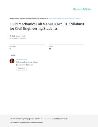See	discussions,	stats,	and	author	profiles	for	this	publication	at:	https://www.researchgate.net/publication/311366895
Fluid	Mechanics	Lab	Manual	(Acc.	TU	Syllabus)
for	Civil	Engineering	Students
Method	·	January	2016
DOI:	10.13140/RG.2.2.13865.39524
CITATIONS
0
READS
43
1	author:
Saraswati	Thapa
Kathmandu	Engineering	College
3	PUBLICATIONS			0	CITATIONS			
SEE	PROFILE
All	content	following	this	page	was	uploaded	by	Saraswati	Thapa	on	03	December	2016.
The	user	has	requested	enhancement	of	the	downloaded	file.
 