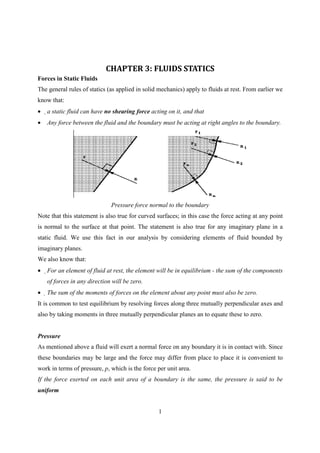 CHAPTER 3: FLUIDS STATICS
Forces in Static Fluids
The general rules of statics (as applied in solid mechanics) apply to fluids at rest. From earlier we
know that:
•   a static fluid can have no shearing force acting on it, and that
•   Any force between the fluid and the boundary must be acting at right angles to the boundary.




                              Pressure force normal to the boundary
Note that this statement is also true for curved surfaces; in this case the force acting at any point
is normal to the surface at that point. The statement is also true for any imaginary plane in a
static fluid. We use this fact in our analysis by considering elements of fluid bounded by
imaginary planes.
We also know that:
•   For an element of fluid at rest, the element will be in equilibrium - the sum of the components
    of forces in any direction will be zero.
•   The sum of the moments of forces on the element about any point must also be zero.
It is common to test equilibrium by resolving forces along three mutually perpendicular axes and
also by taking moments in three mutually perpendicular planes an to equate these to zero.


Pressure
As mentioned above a fluid will exert a normal force on any boundary it is in contact with. Since
these boundaries may be large and the force may differ from place to place it is convenient to
work in terms of pressure, p, which is the force per unit area.
If the force exerted on each unit area of a boundary is the same, the pressure is said to be
uniform


                                                  1
 