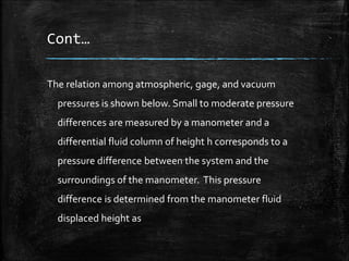 Cont…
The relation among atmospheric, gage, and vacuum
pressures is shown below. Small to moderate pressure
differences are measured by a manometer and a
differential fluid column of height h corresponds to a
pressure difference between the system and the
surroundings of the manometer. This pressure
difference is determined from the manometer fluid
displaced height as
 