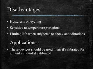 Disadvantages:-
▪ Hysteresis on cycling
▪ Sensitive to temperature variations
▪ Limited life when subjected to shock and vibrations
Applications:-
▪ These devices should be used in air if calibrated for
air and in liquid if calibrated
 