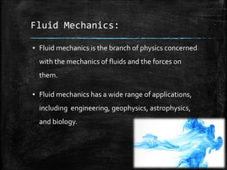 Fluid Mechanics:
▪ Fluid mechanics is the branch of physics concerned
with the mechanics of fluids and the forces on
them.
▪ Fluid mechanics has a wide range of applications,
including engineering, geophysics, astrophysics,
and biology.
 