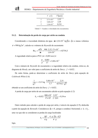 Escola Superior de Tecnologia do Instituto Politécnico de Viseu

               DEMGi – Departamento de Engenharia Mecânica e Gestão industrial


                                                                   &
                                                                  V m 3 s              V [m s]
                                                                          
                                                   1              5,71× 10− 4             2,52
                                                   2              5,00 × 10−4             2,20
                                                   3              1,18× 10−4              0,518

                                       Tabela 3 – Caudais e velocidades dos escoamentos.



5.1.2.   Determinação da perda de carga por atrito na conduta

    Considerando a viscosidade dinâmica da água µ = 1, 0 × 10−3 kg ( m ⋅ s ) e a massa volúmica

ρ = 998 kg m3 , calcula-se o número de Reynolds do escoamento

                                              ρVd 998 ⋅ 2,52 ⋅ 17 × 10−3
                                 Re d =          =                       = 42754,3
                                               µ        1, 0 × 10−3
    A rugosidade relativa para o PVC ( ε = 0,001 mm ) é
                                                     ε 0,001
                                                       =     = 5,88 × 10−5
                                                     d   17
    Com o número de Reynolds do escoamento e a rugosidade relativa da conduta, retira-se, do
diagrama de Moody, um valor para o coeficiente de atrito de Darcy: f ; 0,022 .
    De outra forma, pode-se determinar o coeficiente de atrito de Darcy pela equação de
Colebrook-White (1.6)

                                   1                 5,88 × 10−5      2,51     
                                       ; −2,0 ⋅ log              +             
                                                        3,7        42754,3 ⋅ f 
                                     f                                         
obtendo-se um coeficiente de atrito de Darcy f ; 0,022 .
    A perda de carga por atrito de um escoamento calcula-se pela equação (1.2)
                                                     800 ×103 2,52 2
                                       h f = 0,022 ⋅           ⋅        ; 0,34 m
                                                      17 × 103 2 ⋅ 9,81


    Outro método para calcular a perda de carga por atrito, é através da equação (1.9), deduzida
a partir da equação de Bernoulli. Considera-se ∆z = 0 , porque a conduta é horizontal, e ht = hf ,

uma vez que não se consideram as perdas de carga localizadas
                                                            ∆P ρ ⋅ g ⋅ ( h1 − h2 )
                                                  hf =          =
                                                            ρ.g      ρ⋅g
logo,

                  Campus Politécnico, 3501 Repeses – tel nr +351.232480543/7 – fax nr +351.232424651 – email demgi@mail.estv.ipv.pt
                                                                                                                                                10
 