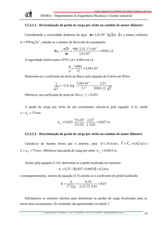 Escola Superior de Tecnologia do Instituto Politécnico de Viseu

               DEMGi – Departamento de Engenharia Mecânica e Gestão industrial

   5.2.2.2.1. Determinação da perda de carga por atrito na conduta de menor diâmetro

   Considerando a viscosidade dinâmica da água µ = 1, 0 × 10−3 kg ( m ⋅ s ) e a massa volúmica

ρ = 998 kg m3 , calcula-se o número de Reynolds do escoamento

                                             ρVd 998 ⋅ 2,32 ⋅17 ×10−3
                                Re d =          =                     = 39361,12
                                              µ       1, 0 ×10−3
   A rugosidade relativa para o PVC ( ε = 0,001 mm ) é

                                                     ε 0,001
                                                       =     = 5,88 × 10−5
                                                     d   17
   Determina-se o coeficiente de atrito de Darcy pela equação de Colebrook-White:

                                  1                 5,88 ×10−5       2,51     
                                      ; −2,0 ⋅ log             +              
                                                       3,7       39361,12 ⋅ f 
                                    f                                         
   Obtém-se, um coeficiente de atrito de Darcy f ; 0,022 .


   A perda de carga por atrito de um escoamento calcula-se pela equação (1.2), sendo
L = Ld = 75 mm

                                                             75 ×103 2,32 2
                                      h fd = 0,022 ⋅                 ⋅         ; 0,027 m
                                                             17 × 103 2 ⋅ 9,81

   5.2.2.2.2. Determinação da perda de carga por atrito na conduta de maior diâmetro

   Calcula-se da mesma forma que o anterior, para D = 28,6 mm , V = VD = 0,82 m s e

L = LD = 75 mm . Obtém-se uma perda de carga por atrito h f D = 0,0025 m .


   Assim, pela equação (1.16), determina-se a perda localizada na expansão
                                       hl = 0,27 − ( 0,027 + 0,0025 ) = 0,24 m

e consequentemente, através da equação (1.3) calcula-se o coeficiente de perda localizada
                                                   hl       0,24
                                          K=           =              = 0,87
                                                  V 2 g 2,32 2 ⋅ 9,81
                                                      2     2




   Efectuam-se os mesmos cálculos para determinar as perdas de carga localizadas para os
outros dois escoamentos. Os resultados são apresentados na tabela 7.

                  Campus Politécnico, 3501 Repeses – tel nr +351.232480543/7 – fax nr +351.232424651 – email demgi@mail.estv.ipv.pt
                                                                                                                                                14
 