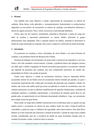 Escola Superior de Tecnologia do Instituto Politécnico de Viseu

                DEMGi – Departamento de Engenharia Mecânica e Gestão industrial


1. Resumo

   Este trabalho tem como objectivo o estudo experimental de escoamentos no interior de
condutas. Desta forma, serão aplicados e, consequentemente, demonstrados os conhecimentos
adquiridos ao caso prático do escoamento no interior de condutas com diâmetros diferentes e
através de alguns acessórios. Para o efeito, recorreu-se a uma bancada hidráulica.
   Assim, para um dos trajectos considerados, pretende-se determinar a perda de carga por
atrito na conduta e representar graficamente os valores obtidos utilizando os grupos
adimensionais mais adequados. Para o segundo trajecto em análise, pretende-se determinar as
perdas de carga localizadas na expansão, bem como o respectivo coeficiente de perda localizada.

2. Introdução

   O escoamento em condutas a várias velocidades, de vários fluidos e em vários formatos de
condutas, é um problema fulcral da Mecânica dos Fluidos.
   Sistemas de tubagens são encontrados em quase todos os projectos de engenharia e, por isso,
foram e têm sido estudados extensivamente. Contudo, o problema básico das tubagens consiste
em saber qual a melhor conjugação de factores necessária para permitir o escoamento, sabendo
que depende da geometria dos condutas, dos seus componentes adicionais, do caudal, das
propriedades do fluido e das quedas de pressão.
   Tendo como objectivo o estudo de escoamentos interiores, torna-se importante definir
escoamento interior de um fluido como um escoamento interno limitado por paredes, no qual o
escoamento propriamente dito é dado pelo movimento das partículas que compõem o fluido. No
entanto, não existe uma análise geral que possa ser aplicada ao estudo de escoamentos, mas sim
soluções particulares em que se admitem simplificações de equações fundamentais, resultados da
simulação numérica e resultados experimentais. A inexistência de soluções gerais deve-se, em
grande parte, ao aparecimento de um fenómeno denominado turbulência. Logo, um escoamento
nem sempre ocorre de igual forma.
   Deste modo, ao longo deste trabalho caracterizar-se-ão as diferenças entre os regimes em que
poderá ocorrer o escoamento no interior de uma conduta, tendo em conta a forma do perfil de
velocidades, a perda de carga e a influência da rugosidade, entre outros factores. Para além disso,
deduzir-se-á uma expressão que relaciona a variação de pressão e a perda de carga numa conduta
circular, considerando, para tal, a existência de perdas de carga localizadas situadas entre as
tomadas de pressão e ainda, o desnível entre as mesmas.

                  Campus Politécnico, 3501 Repeses – tel nr +351.232480543/7 – fax nr +351.232424651 – email demgi@mail.estv.ipv.pt
                                                                                                                                                 1
 