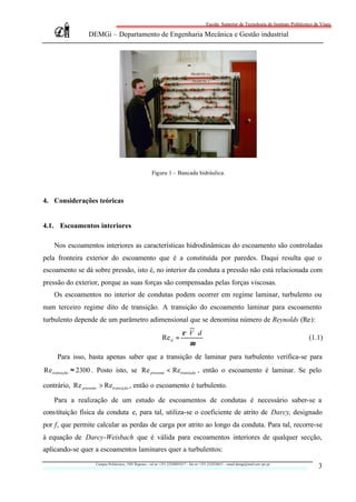 Escola Superior de Tecnologia do Instituto Politécnico de Viseu

                 DEMGi – Departamento de Engenharia Mecânica e Gestão industrial




                                                        Figura 1 – Bancada hidráulica.



4. Considerações teóricas


4.1. Escoamentos interiores

    Nos escoamentos interiores as características hidrodinâmicas do escoamento são controladas
pela fronteira exterior do escoamento que é a constituída por paredes. Daqui resulta que o
escoamento se dá sobre pressão, isto é, no interior da conduta a pressão não está relacionada com
pressão do exterior, porque as suas forças são compensadas pelas forças viscosas.
    Os escoamentos no interior de condutas podem ocorrer em regime laminar, turbulento ou
num terceiro regime dito de transição. A transição do escoamento laminar para escoamento
turbulento depende de um parâmetro adimensional que se denomina número de Reynolds (Re):
                                                                           ρ ⋅V ⋅ d
                                                               Re d =                                                                          (1.1)
                                                                              µ
     Para isso, basta apenas saber que a transição de laminar para turbulento verifica-se para
Re transição ≈ 2300 . Posto isto, se Re presente < Retransição , então o escoamento é laminar. Se pelo

contrário, Re presente > Retransição , então o escoamento é turbulento.

    Para a realização de um estudo de escoamentos de condutas é necessário saber-se a
constituição física da conduta e, para tal, utiliza-se o coeficiente de atrito de Darcy, designado
por f, que permite calcular as perdas de carga por atrito ao longo da conduta. Para tal, recorre-se
à equação de Darcy-Weisbach que é válida para escoamentos interiores de qualquer secção,
aplicando-se quer a escoamentos laminares quer a turbulentos:
                    Campus Politécnico, 3501 Repeses – tel nr +351.232480543/7 – fax nr +351.232424651 – email demgi@mail.estv.ipv.pt
                                                                                                                                                   3
 