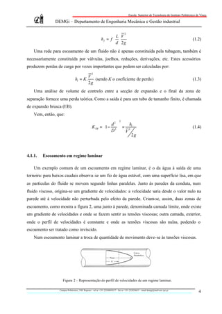 Escola Superior de Tecnologia do Instituto Politécnico de Viseu

               DEMGi – Departamento de Engenharia Mecânica e Gestão industrial

                                                                                     2
                                                                     L V
                                                             hf = f ⋅ ⋅                                                                      (1.2)
                                                                     d 2g
    Uma rede para escoamento de um fluido não é apenas constituída pela tubagem, também é
necessariamente constituída por válvulas, joelhos, reduções, derivações, etc. Estes acessórios
produzem perdas de carga por vezes importantes que podem ser calculadas por:
                                                   2
                                               V
                                  hl = K .        (sendo K o coeficiente de perda)                                                           (1.3)
                                               2g
    Uma análise de volume de controlo entre a secção de expansão e o final da zona de
separação fornece uma perda teórica. Como a saída é para um tubo de tamanho finito, é chamada
de expansão brusca (EB).
    Vem, então, que:
                                                                                2
                                                              d2     h
                                                   K EB    = 1− 2  = 2 l                                                                   (1.4)
                                                              D  V
                                                                         2g



4.1.1.   Escoamento em regime laminar

    Um exemplo comum de um escoamento em regime laminar, é o da água à saída de uma
torneira: para baixos caudais observa-se um fio de água estável, com uma superfície lisa, em que
as partículas do fluido se movem segundo linhas paralelas. Junto às paredes da conduta, num
fluido viscoso, origina-se um gradiente de velocidades: a velocidade varia desde o valor nulo na
parede até à velocidade não perturbada pelo efeito da parede. Criam-se, assim, duas zonas de
escoamento, como mostra a figura 2, uma junto à parede, denominada camada limite, onde existe
um gradiente de velocidades e onde se fazem sentir as tensões viscosas; outra camada, exterior,
onde o perfil de velocidades é constante e onde as tensões viscosas são nulas, podendo o
escoamento ser tratado como invíscido.
    Num escoamento laminar a troca de quantidade de movimento deve-se às tensões viscosas.




                     Figura 2 – Representação do perfil de velocidades de um regime laminar.

                  Campus Politécnico, 3501 Repeses – tel nr +351.232480543/7 – fax nr +351.232424651 – email demgi@mail.estv.ipv.pt
                                                                                                                                                 4
 