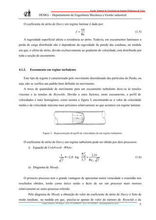 Escola Superior de Tecnologia do Instituto Politécnico de Viseu

                     DEMGi – Departamento de Engenharia Mecânica e Gestão industrial

     O coeficiente de atrito de Darcy em regime laminar é dado por:
                                                                   64
                                                             f =                                                                (1.5)
                                                                   Re
     A rugosidade superficial afecta a resistência ao atrito. Todavia, em escoamentos laminares a
perda de carga distribuída não é dependente da rugosidade da parede das condutas, na medida
em que, o efeito de atrito, devido exclusivamente ao gradiente de velocidade, está distribuído por
toda a secção de escoamento.



4.1.2.     Escoamento em regime turbulento

     Este tipo de regime é caracterizado pelo movimento desordenado das partículas do fluido, ou
seja, não se verifica um padrão bem definido no movimento.
     A troca de quantidade de movimento para um escoamento turbulento deve-se às tensões
viscosas e às tensões de Reynolds. Devido a estes factores, neste escoame nto, o perfil de
velocidades é mais homogéneo, como mostra a figura 3, encontrando-se o valor da velocidade
média e da velocidade máxima mais próximos relativamente ao que acontece em regime laminar.




                         Figura 3 – Representação do perfil de velocidades de um regime turbulento.


     O coeficiente de atrito de Darcy em regime turbulento pode ser obtido por dois processos:
          i) Equação de Colebrook –White:

                                            1              ε     2,51                 
                                               ≈ −2,0 log⋅  d +                                                               (1.6)
                                             f              3,7 Re d ⋅ f              
                                                                                      
          ii) Diagrama de Moody.


     O primeiro processo tem a grande vantagem de apresentar maior veracidade e exactidão nos
resultados obtidos, tendo como único senão o facto de ser um processo mais moroso
relativamente ao outro processo referido.
          Pelo diagrama de Moody a obtenção do valor do coeficiente de atrito de Darcy é feito de
modo imediato, na medida em que, precisa-se apenas do valor do número de Reynolds e da
                Campus Politécnico, 3501 Repeses – tel nr +351.232480543/7 – fax nr +351.232424651 – email demgi@mail.estv.ipv.pt
                                                                                                                                  5
 