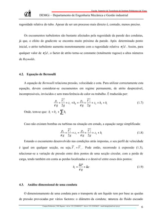 Escola Superior de Tecnologia do Instituto Politécnico de Viseu

                   DEMGi – Departamento de Engenharia Mecânica e Gestão industrial

rugosidade relativa do tubo. Apesar de ser um processo mais directo é, contudo, menos preciso.


       Os escoamentos turbulentos são bastante afectados pela rugosidade da parede das condutas,
já que, o efeito do gradie nte se encontra muito próximo da parede. Após determinado ponto
inicial, o atrito turbulento aumenta monotonamente com a rugosidade relativa ε d . Assim, para

qualquer valor de ε d , o factor de atrito torna-se constante (totalmente rugoso) a altos números
de Reynolds.



4.2. Equação de Bernoulli

       A equação de Bernoulli relaciona pressão, velocidade e cota. Para utilizar correctamente esta
equação, devem considerar-se escoamentos em regime permanente, de atrito desprezável,
incompressíveis, invíscidos e sem trans ferência de calor ou trabalho. É traduzida por:
                                                   2                                     2
                                      p1 V 1             p V2
                                        +    + z1 + hB = 2 +  + z2 + hT + ht                                                                      (1.7)
                                     ρ g 2g             ρg 2g

       Onde, tem-se que: ht = h f + ∑ hl


       Caso não existam bombas ou turbinas na situação em estudo, a equação surge simplificada:
                                                             2                            2
                                                p1 V 1        p V2
                                                  +    + z1 = 2 +   + z2 + ht                                                                     (1.8)
                                               ρ g 2g        ρ g 2g
       Estando o escoamento desenvolvido nas condições atrás impostas, o seu perfil de velocidade

é igual em qualquer secção, ou seja, V 1 = V 2 . Pode então, recorrendo à expressão (1.3),
relacionar-se a variação de pressão entre dois pontos de uma secção circular, com a perda de
carga, tendo também em conta as perdas localizadas e o desnível entre esses dois pontos:
                                                                          ∆P
                                                                 ht =        + ∆z                                                                 (1.9)
                                                                          ρg



4.3.     Análise dimensional de uma conduta

       O dimensionamento de uma conduta para o transporte de um líquido tem por base as quedas
de pressão provocadas por vários factores: o diâmetro da conduta; natureza do fluido escoado

                     Campus Politécnico, 3501 Repeses – tel nr +351.232480543/7 – fax nr +351.232424651 – email demgi@mail.estv.ipv.pt
                                                                                                                                                      6
 