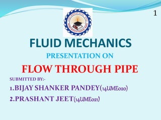 FLUID MECHANICS
PRESENTATION ON
FLOW THROUGH PIPE
SUBMITTED BY:-
1.BIJAY SHANKER PANDEY(14UME020)
2.PRASHANT JEET(14UME021)
 