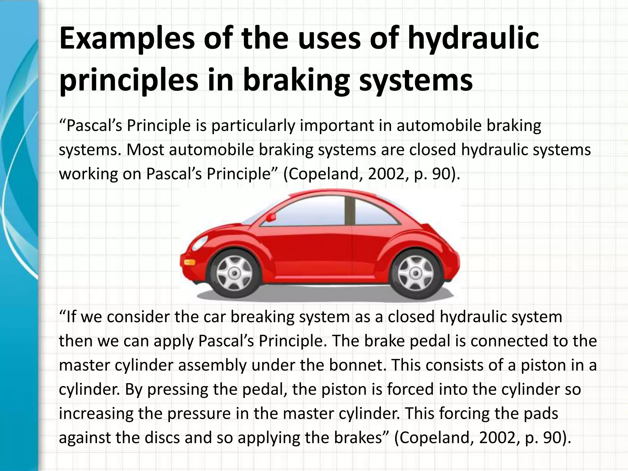 Examples of the uses of hydraulic
principles in braking systems
“Pascal’s Principle is particularly important in automobile braking
systems. Most automobile braking systems are closed hydraulic systems
working on Pascal’s Principle” (Copeland, 2002, p. 90).




“If we consider the car breaking system as a closed hydraulic system
then we can apply Pascal’s Principle. The brake pedal is connected to the
master cylinder assembly under the bonnet. This consists of a piston in a
cylinder. By pressing the pedal, the piston is forced into the cylinder so
increasing the pressure in the master cylinder. This forcing the pads
against the discs and so applying the brakes” (Copeland, 2002, p. 90).
 
