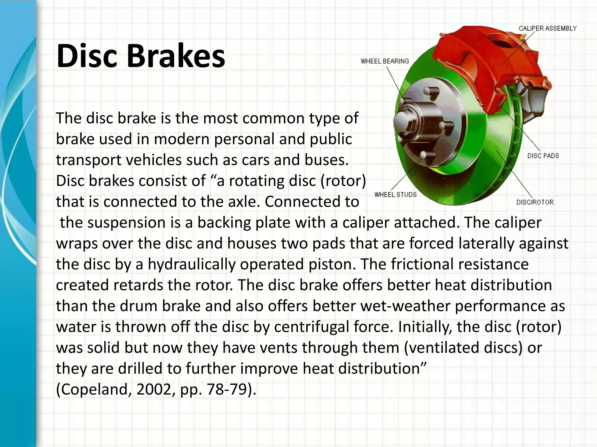 Disc Brakes
The disc brake is the most common type of
brake used in modern personal and public
transport vehicles such as cars and buses.
Disc brakes consist of “a rotating disc (rotor)
that is connected to the axle. Connected to
 the suspension is a backing plate with a caliper attached. The caliper
wraps over the disc and houses two pads that are forced laterally against
the disc by a hydraulically operated piston. The frictional resistance
created retards the rotor. The disc brake offers better heat distribution
than the drum brake and also offers better wet-weather performance as
water is thrown off the disc by centrifugal force. Initially, the disc (rotor)
was solid but now they have vents through them (ventilated discs) or
they are drilled to further improve heat distribution”
(Copeland, 2002, pp. 78-79).
 