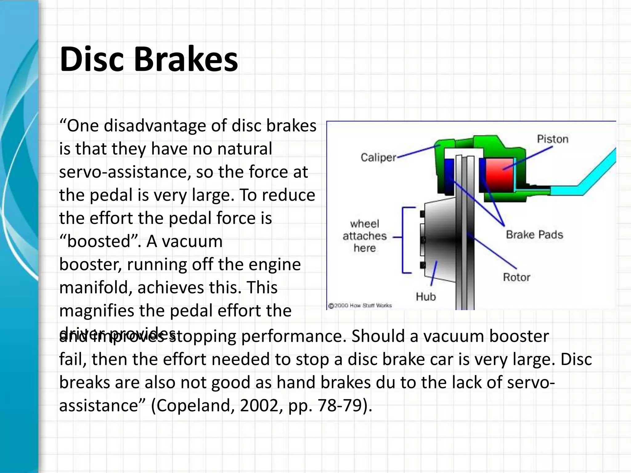 Disc Brakes
“One disadvantage of disc brakes
is that they have no natural
servo-assistance, so the force at
the pedal is very large. To reduce
the effort the pedal force is
“boosted”. A vacuum
booster, running off the engine
manifold, achieves this. This
magnifies the pedal effort the
driver provides
and improves stopping performance. Should a vacuum booster
fail, then the effort needed to stop a disc brake car is very large. Disc
breaks are also not good as hand brakes du to the lack of servo-
assistance” (Copeland, 2002, pp. 78-79).
 