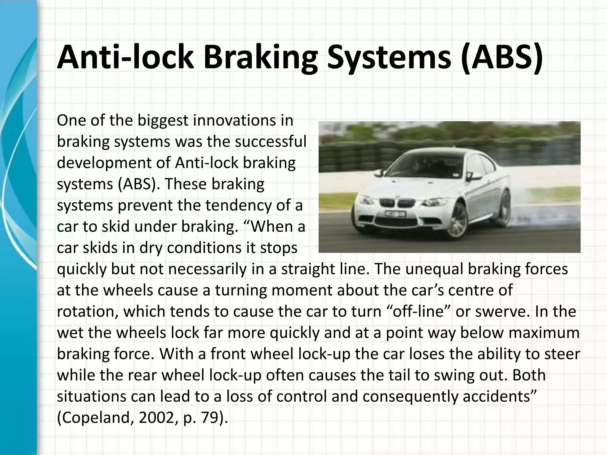 Anti-lock Braking Systems (ABS)
One of the biggest innovations in
braking systems was the successful
development of Anti-lock braking
systems (ABS). These braking
systems prevent the tendency of a
car to skid under braking. “When a
car skids in dry conditions it stops
quickly but not necessarily in a straight line. The unequal braking forces
at the wheels cause a turning moment about the car’s centre of
rotation, which tends to cause the car to turn “off-line” or swerve. In the
wet the wheels lock far more quickly and at a point way below maximum
braking force. With a front wheel lock-up the car loses the ability to steer
while the rear wheel lock-up often causes the tail to swing out. Both
situations can lead to a loss of control and consequently accidents”
(Copeland, 2002, p. 79).
 