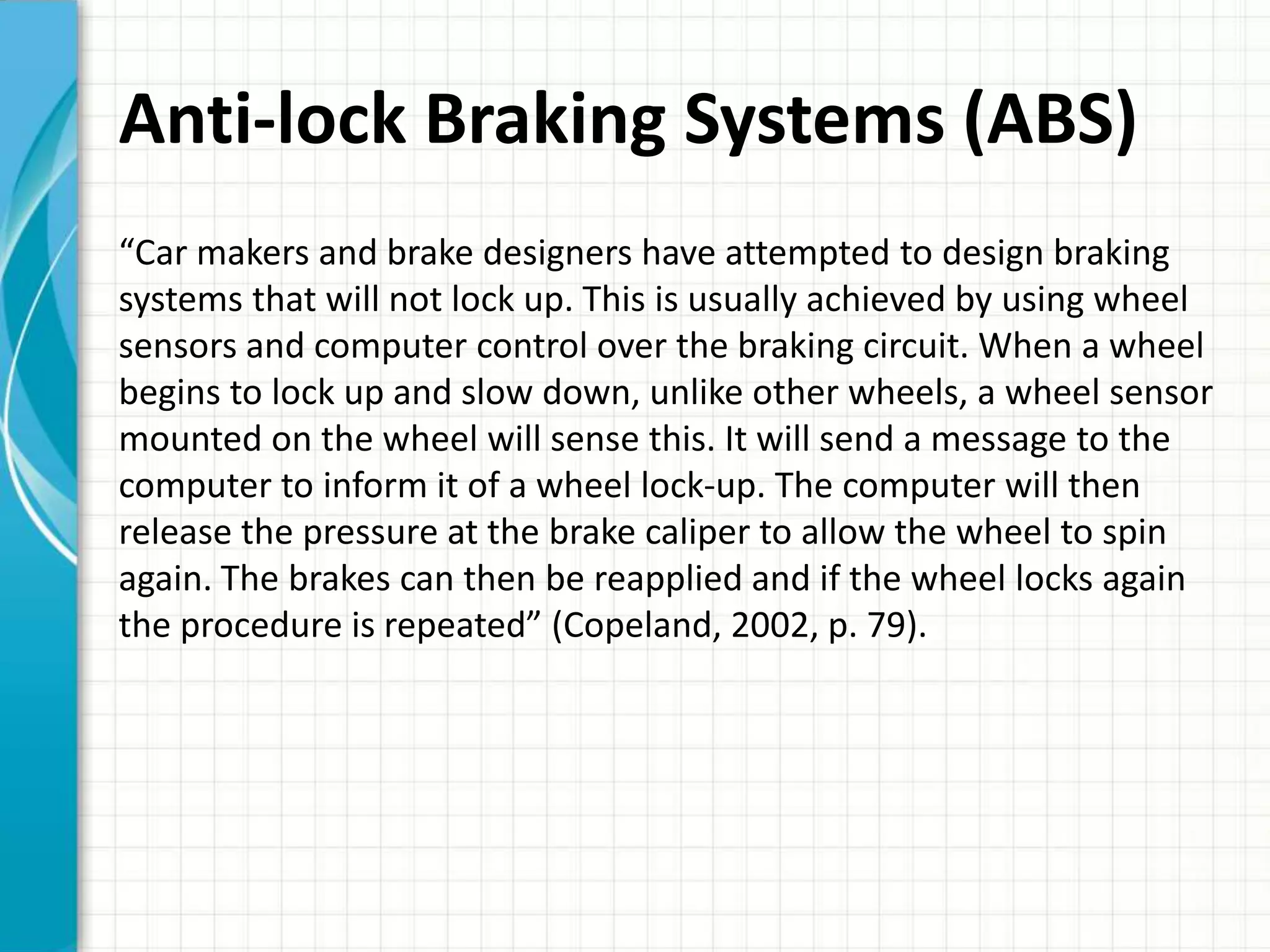 Anti-lock Braking Systems (ABS)
“Car makers and brake designers have attempted to design braking
systems that will not lock up. This is usually achieved by using wheel
sensors and computer control over the braking circuit. When a wheel
begins to lock up and slow down, unlike other wheels, a wheel sensor
mounted on the wheel will sense this. It will send a message to the
computer to inform it of a wheel lock-up. The computer will then
release the pressure at the brake caliper to allow the wheel to spin
again. The brakes can then be reapplied and if the wheel locks again
the procedure is repeated” (Copeland, 2002, p. 79).
 