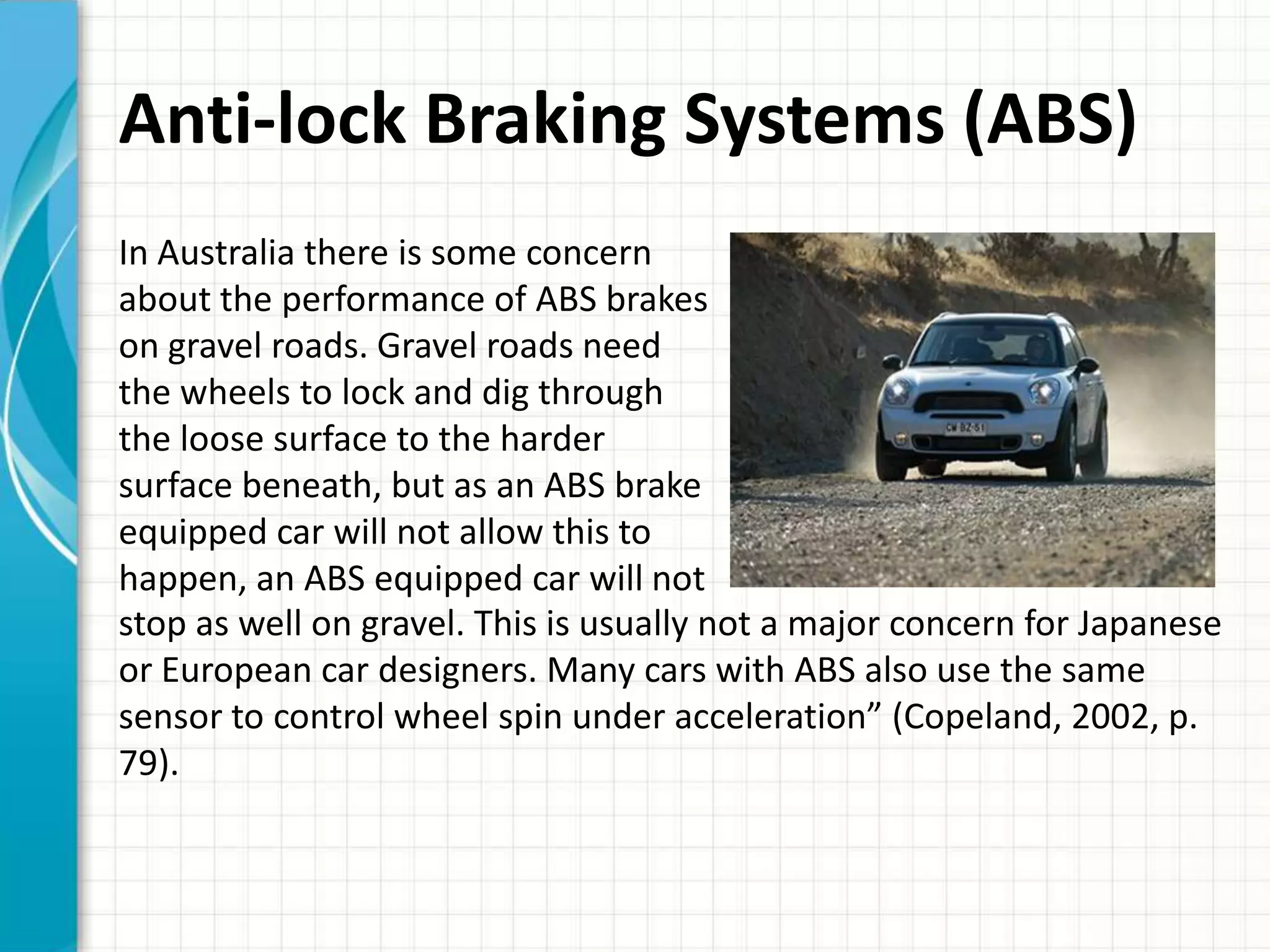 Anti-lock Braking Systems (ABS)
In Australia there is some concern
about the performance of ABS brakes
on gravel roads. Gravel roads need
the wheels to lock and dig through
the loose surface to the harder
surface beneath, but as an ABS brake
equipped car will not allow this to
happen, an ABS equipped car will not
stop as well on gravel. This is usually not a major concern for Japanese
or European car designers. Many cars with ABS also use the same
sensor to control wheel spin under acceleration” (Copeland, 2002, p.
79).
 