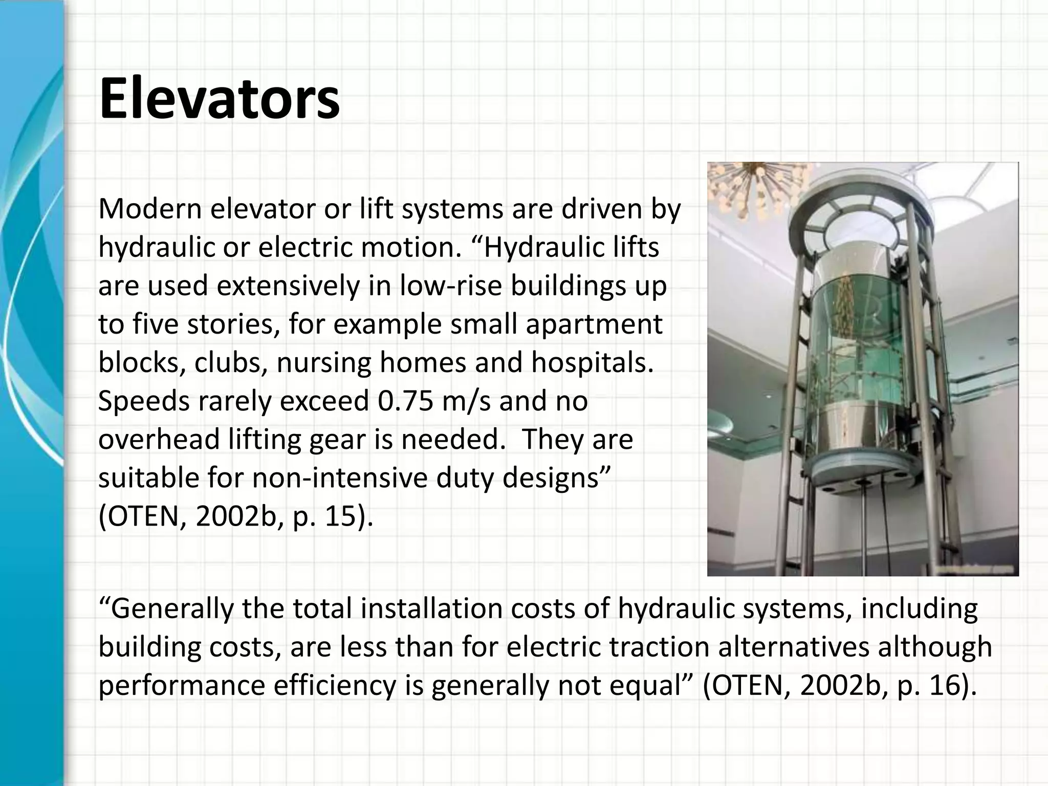 Elevators
Modern elevator or lift systems are driven by
hydraulic or electric motion. “Hydraulic lifts
are used extensively in low-rise buildings up
to five stories, for example small apartment
blocks, clubs, nursing homes and hospitals.
Speeds rarely exceed 0.75 m/s and no
overhead lifting gear is needed. They are
suitable for non-intensive duty designs”
(OTEN, 2002b, p. 15).

“Generally the total installation costs of hydraulic systems, including
building costs, are less than for electric traction alternatives although
performance efficiency is generally not equal” (OTEN, 2002b, p. 16).
 