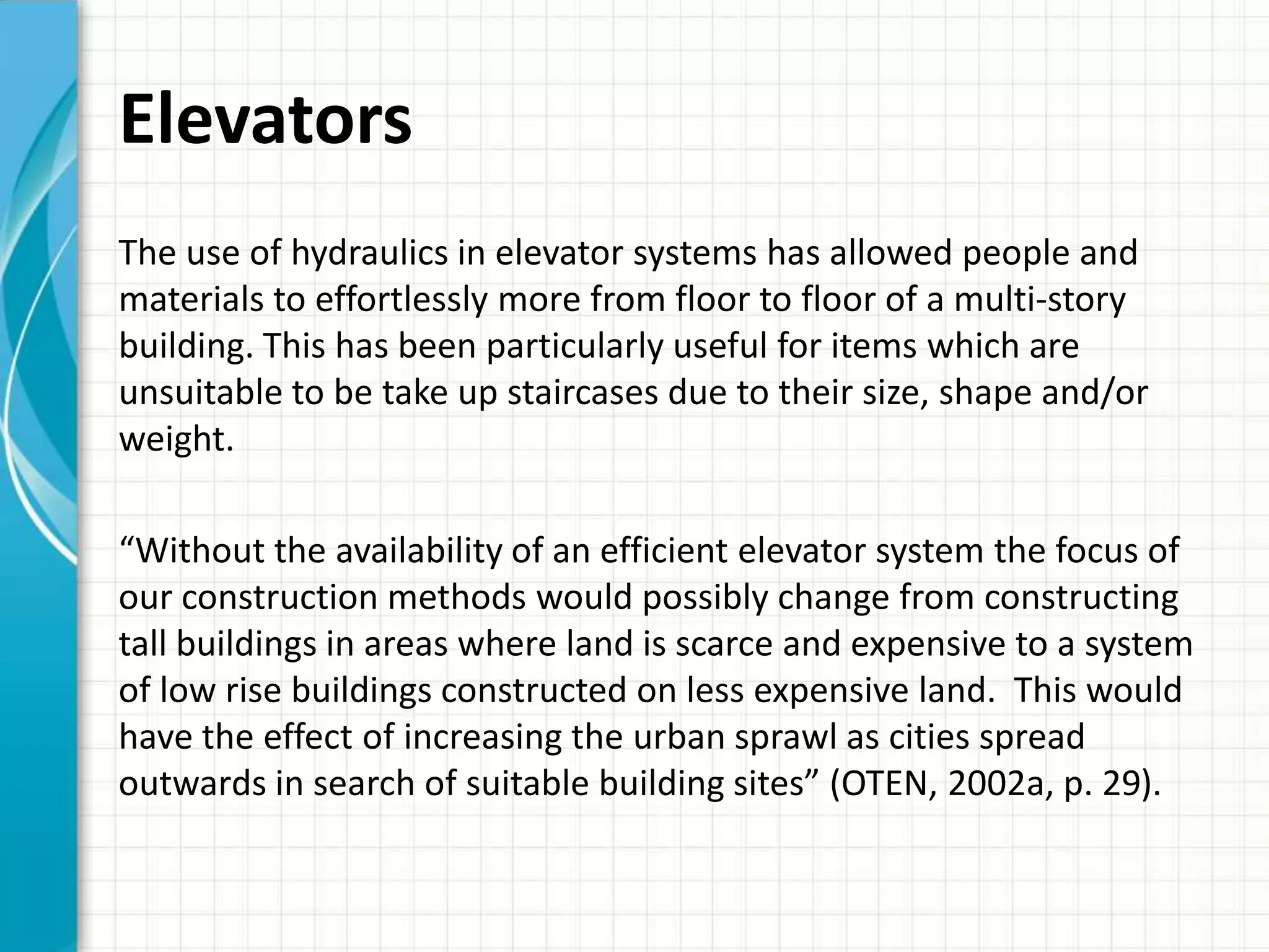 Elevators
The use of hydraulics in elevator systems has allowed people and
materials to effortlessly more from floor to floor of a multi-story
building. This has been particularly useful for items which are
unsuitable to be take up staircases due to their size, shape and/or
weight.

“Without the availability of an efficient elevator system the focus of
our construction methods would possibly change from constructing
tall buildings in areas where land is scarce and expensive to a system
of low rise buildings constructed on less expensive land. This would
have the effect of increasing the urban sprawl as cities spread
outwards in search of suitable building sites” (OTEN, 2002a, p. 29).
 