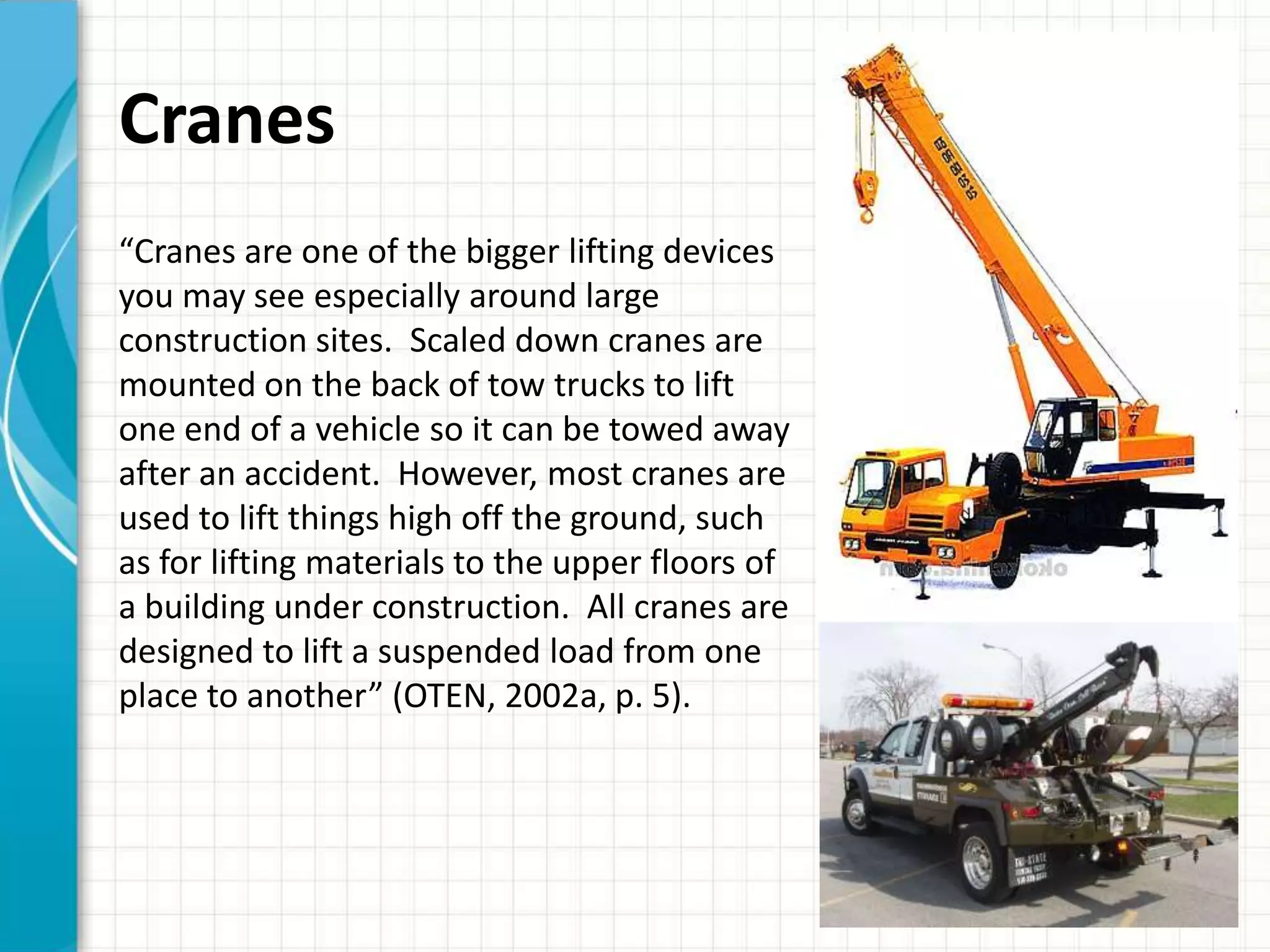 Cranes
“Cranes are one of the bigger lifting devices
you may see especially around large
construction sites. Scaled down cranes are
mounted on the back of tow trucks to lift
one end of a vehicle so it can be towed away
after an accident. However, most cranes are
used to lift things high off the ground, such
as for lifting materials to the upper floors of
a building under construction. All cranes are
designed to lift a suspended load from one
place to another” (OTEN, 2002a, p. 5).
 