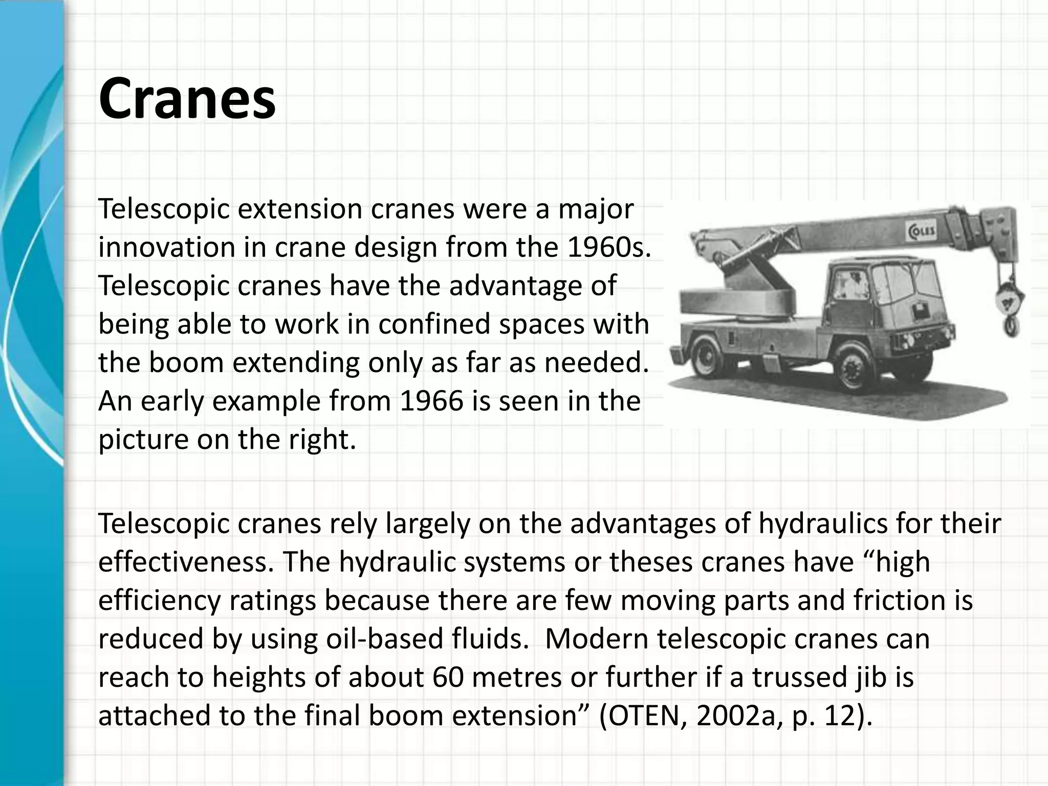 Cranes
Telescopic extension cranes were a major
innovation in crane design from the 1960s.
Telescopic cranes have the advantage of
being able to work in confined spaces with
the boom extending only as far as needed.
An early example from 1966 is seen in the
picture on the right.

Telescopic cranes rely largely on the advantages of hydraulics for their
effectiveness. The hydraulic systems or theses cranes have “high
efficiency ratings because there are few moving parts and friction is
reduced by using oil-based fluids. Modern telescopic cranes can
reach to heights of about 60 metres or further if a trussed jib is
attached to the final boom extension” (OTEN, 2002a, p. 12).
 