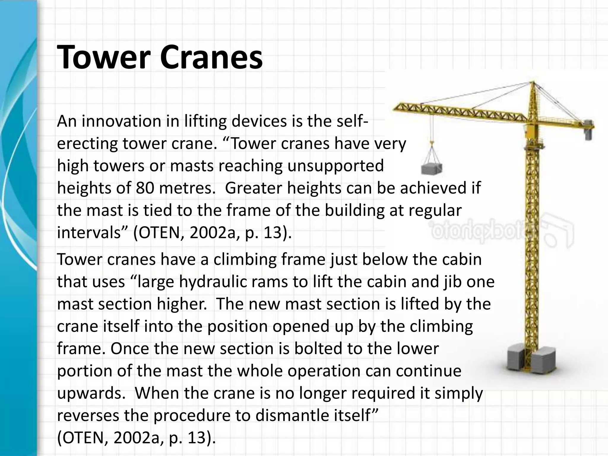 Tower Cranes
An innovation in lifting devices is the self-
erecting tower crane. “Tower cranes have very
high towers or masts reaching unsupported
heights of 80 metres. Greater heights can be achieved if
the mast is tied to the frame of the building at regular
intervals” (OTEN, 2002a, p. 13).
Tower cranes have a climbing frame just below the cabin
that uses “large hydraulic rams to lift the cabin and jib one
mast section higher. The new mast section is lifted by the
crane itself into the position opened up by the climbing
frame. Once the new section is bolted to the lower
portion of the mast the whole operation can continue
upwards. When the crane is no longer required it simply
reverses the procedure to dismantle itself”
(OTEN, 2002a, p. 13).
 