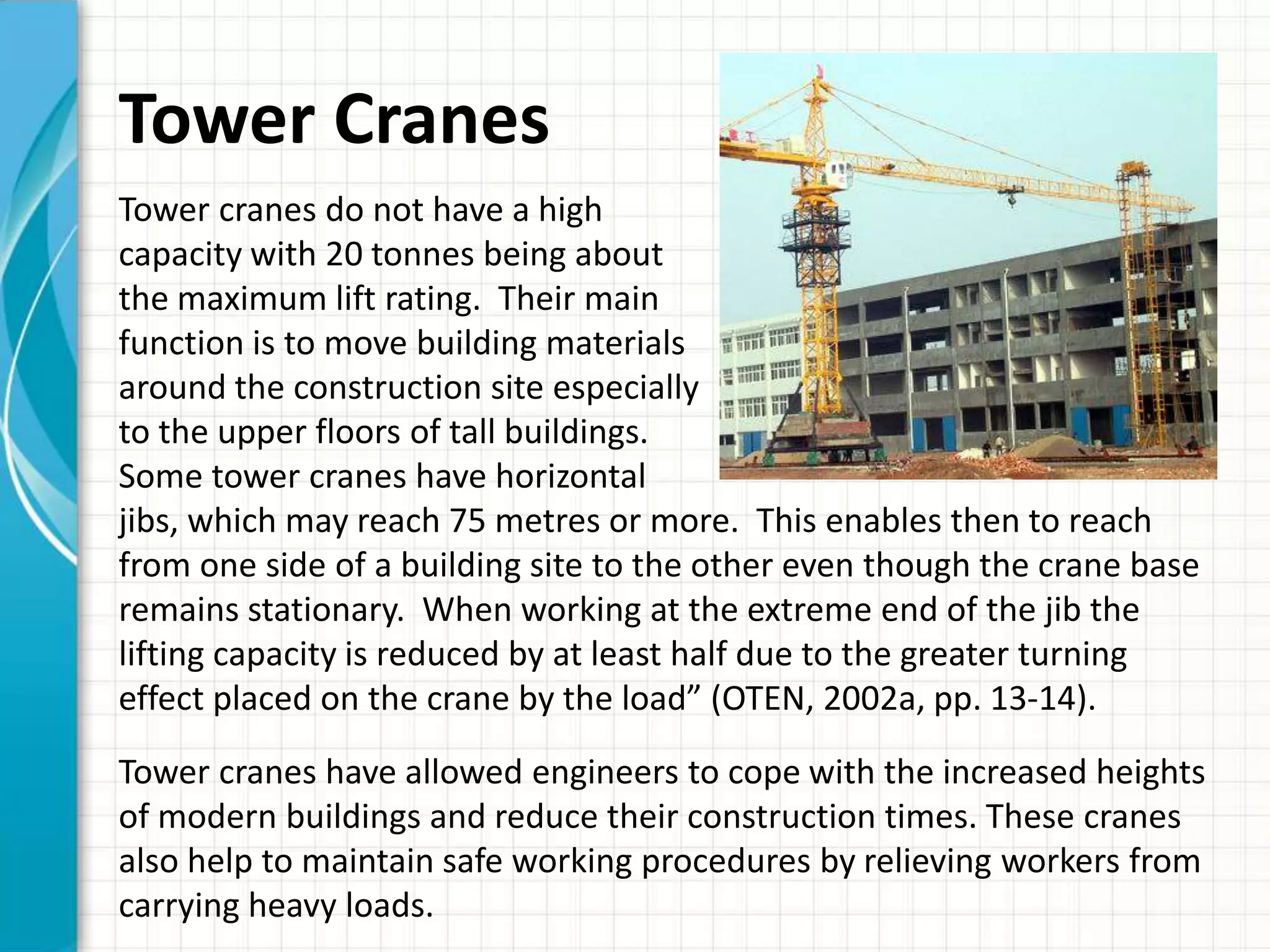 Tower Cranes
Tower cranes do not have a high
capacity with 20 tonnes being about
the maximum lift rating. Their main
function is to move building materials
around the construction site especially
to the upper floors of tall buildings.
Some tower cranes have horizontal
jibs, which may reach 75 metres or more. This enables then to reach
from one side of a building site to the other even though the crane base
remains stationary. When working at the extreme end of the jib the
lifting capacity is reduced by at least half due to the greater turning
effect placed on the crane by the load” (OTEN, 2002a, pp. 13-14).
Tower cranes have allowed engineers to cope with the increased heights
of modern buildings and reduce their construction times. These cranes
also help to maintain safe working procedures by relieving workers from
carrying heavy loads.
 