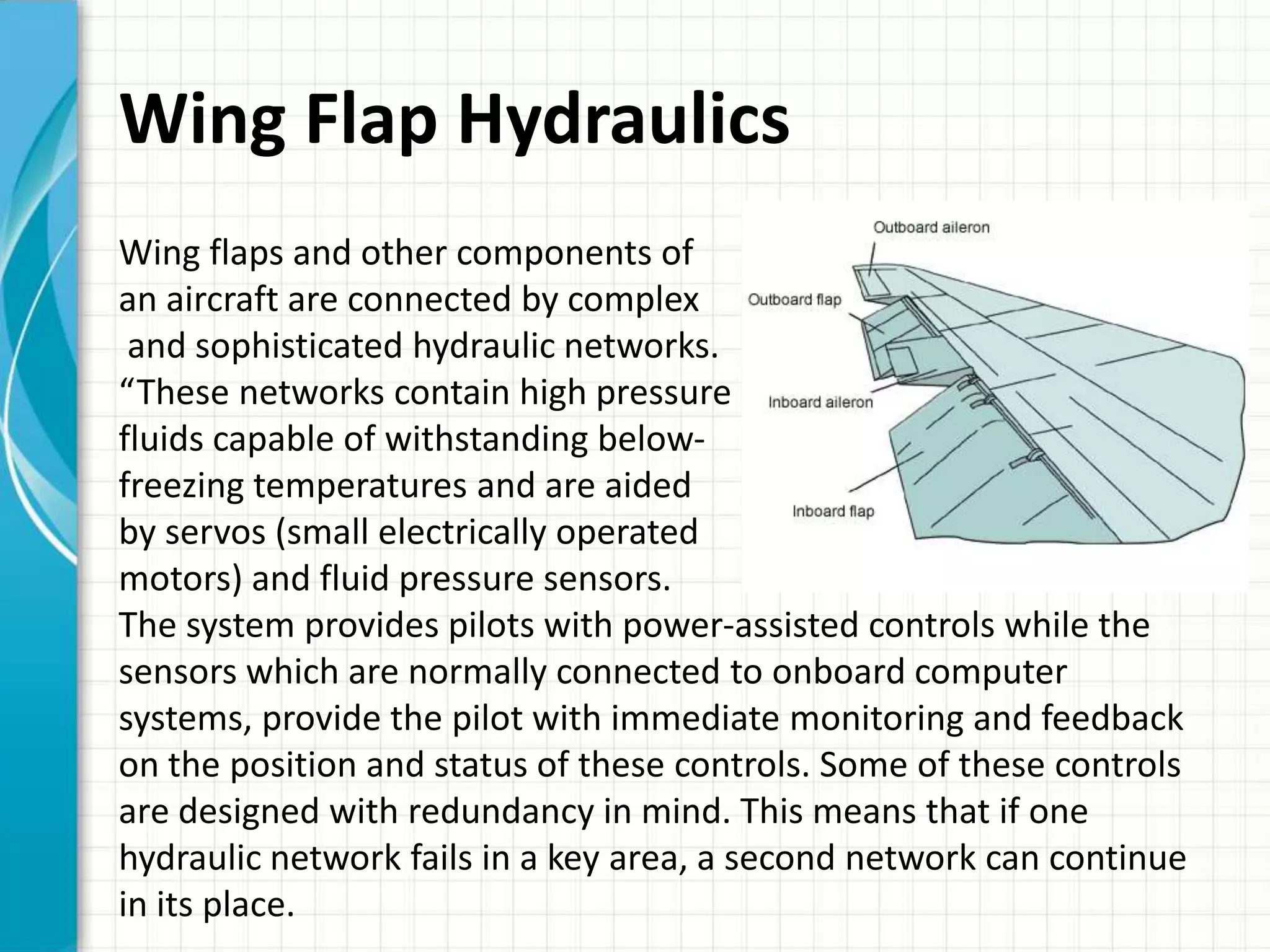 Wing Flap Hydraulics
Wing flaps and other components of
an aircraft are connected by complex
 and sophisticated hydraulic networks.
“These networks contain high pressure
fluids capable of withstanding below-
freezing temperatures and are aided
by servos (small electrically operated
motors) and fluid pressure sensors.
The system provides pilots with power-assisted controls while the
sensors which are normally connected to onboard computer
systems, provide the pilot with immediate monitoring and feedback
on the position and status of these controls. Some of these controls
are designed with redundancy in mind. This means that if one
hydraulic network fails in a key area, a second network can continue
in its place.
 