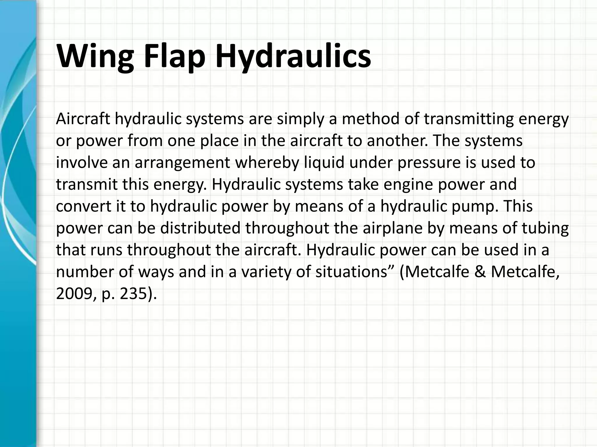 Wing Flap Hydraulics
Aircraft hydraulic systems are simply a method of transmitting energy
or power from one place in the aircraft to another. The systems
involve an arrangement whereby liquid under pressure is used to
transmit this energy. Hydraulic systems take engine power and
convert it to hydraulic power by means of a hydraulic pump. This
power can be distributed throughout the airplane by means of tubing
that runs throughout the aircraft. Hydraulic power can be used in a
number of ways and in a variety of situations” (Metcalfe & Metcalfe,
2009, p. 235).
 