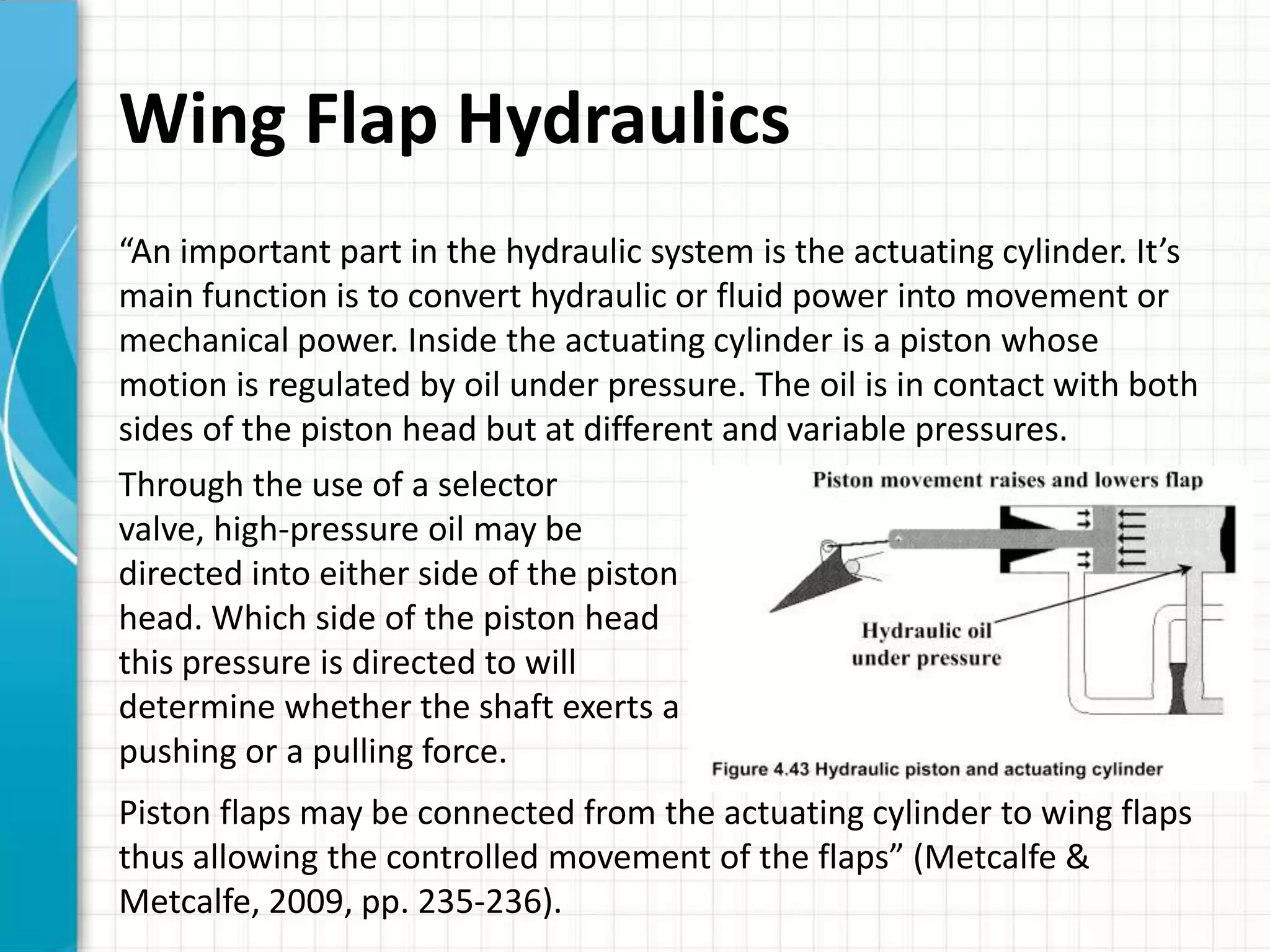 Wing Flap Hydraulics
“An important part in the hydraulic system is the actuating cylinder. It’s
main function is to convert hydraulic or fluid power into movement or
mechanical power. Inside the actuating cylinder is a piston whose
motion is regulated by oil under pressure. The oil is in contact with both
sides of the piston head but at different and variable pressures.
Through the use of a selector
valve, high-pressure oil may be
directed into either side of the piston
head. Which side of the piston head
this pressure is directed to will
determine whether the shaft exerts a
pushing or a pulling force.
Piston flaps may be connected from the actuating cylinder to wing flaps
thus allowing the controlled movement of the flaps” (Metcalfe &
Metcalfe, 2009, pp. 235-236).
 
