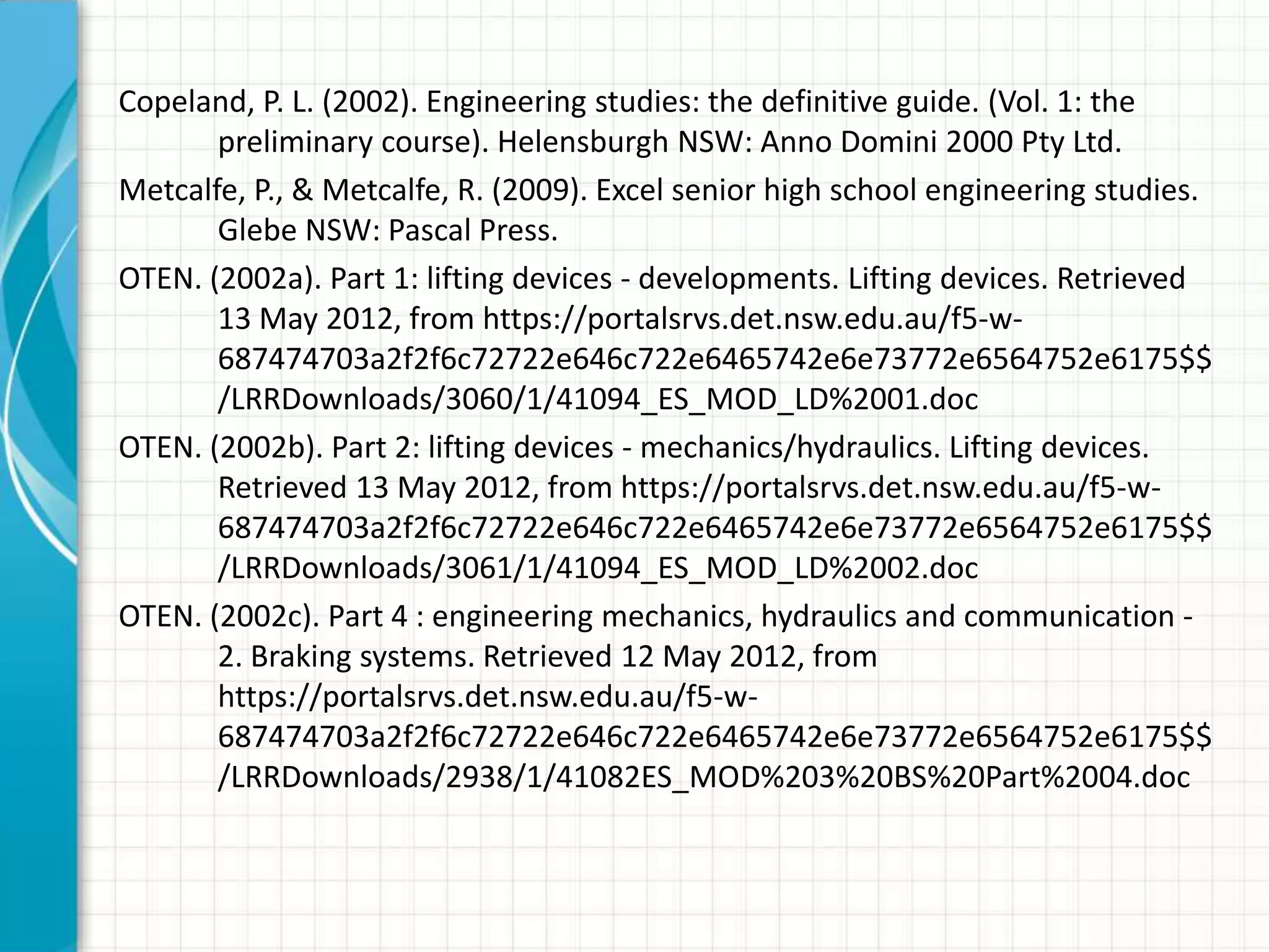 Copeland, P. L. (2002). Engineering studies: the definitive guide. (Vol. 1: the
       preliminary course). Helensburgh NSW: Anno Domini 2000 Pty Ltd.
Metcalfe, P., & Metcalfe, R. (2009). Excel senior high school engineering studies.
       Glebe NSW: Pascal Press.
OTEN. (2002a). Part 1: lifting devices - developments. Lifting devices. Retrieved
       13 May 2012, from https://portalsrvs.det.nsw.edu.au/f5-w-
       687474703a2f2f6c72722e646c722e6465742e6e73772e6564752e6175$$
       /LRRDownloads/3060/1/41094_ES_MOD_LD%2001.doc
OTEN. (2002b). Part 2: lifting devices - mechanics/hydraulics. Lifting devices.
       Retrieved 13 May 2012, from https://portalsrvs.det.nsw.edu.au/f5-w-
       687474703a2f2f6c72722e646c722e6465742e6e73772e6564752e6175$$
       /LRRDownloads/3061/1/41094_ES_MOD_LD%2002.doc
OTEN. (2002c). Part 4 : engineering mechanics, hydraulics and communication -
       2. Braking systems. Retrieved 12 May 2012, from
       https://portalsrvs.det.nsw.edu.au/f5-w-
       687474703a2f2f6c72722e646c722e6465742e6e73772e6564752e6175$$
       /LRRDownloads/2938/1/41082ES_MOD%203%20BS%20Part%2004.doc
 