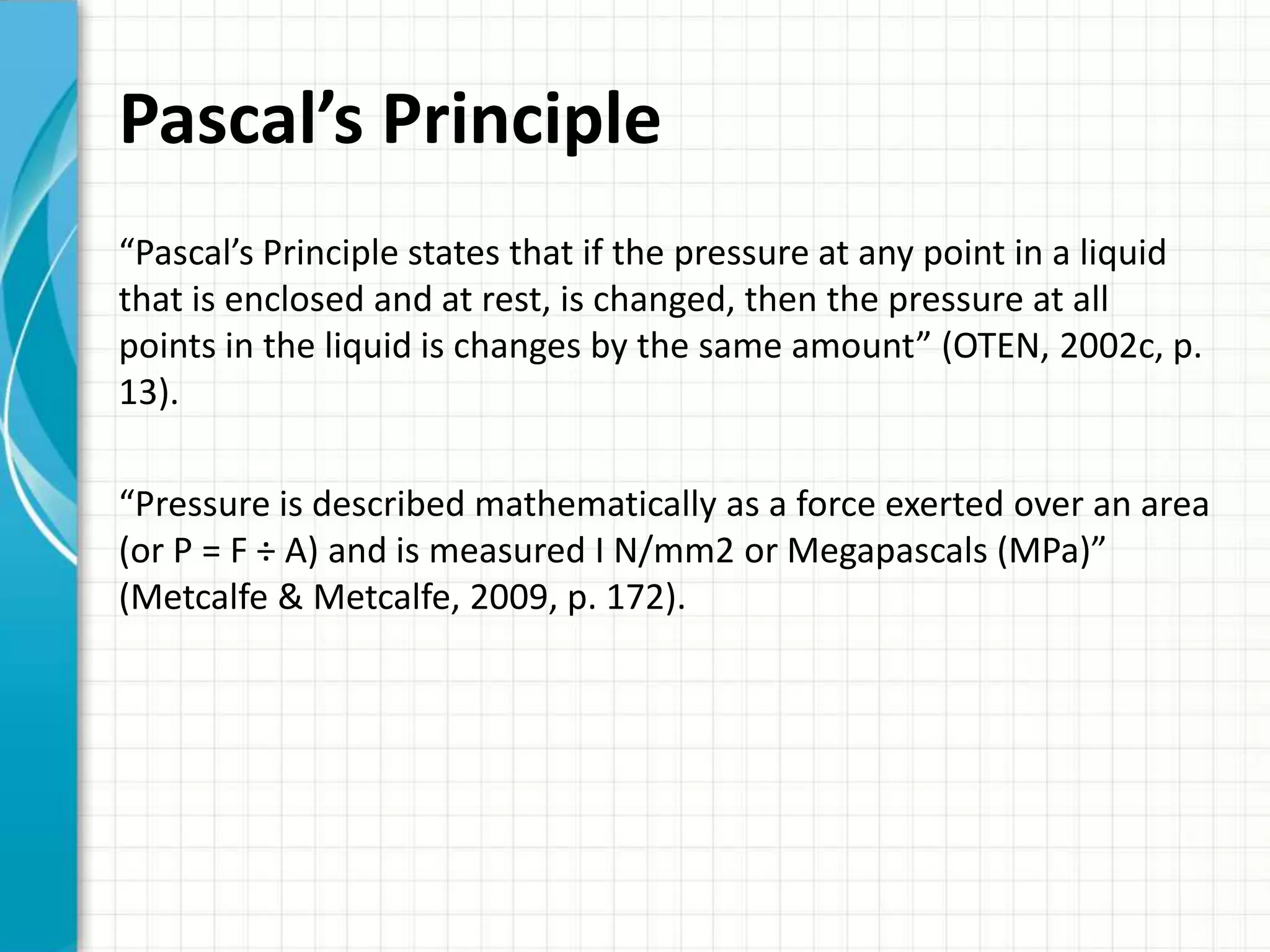 Pascal’s Principle
“Pascal’s Principle states that if the pressure at any point in a liquid
that is enclosed and at rest, is changed, then the pressure at all
points in the liquid is changes by the same amount” (OTEN, 2002c, p.
13).

“Pressure is described mathematically as a force exerted over an area
(or P = F ÷ A) and is measured I N/mm2 or Megapascals (MPa)”
(Metcalfe & Metcalfe, 2009, p. 172).
 
