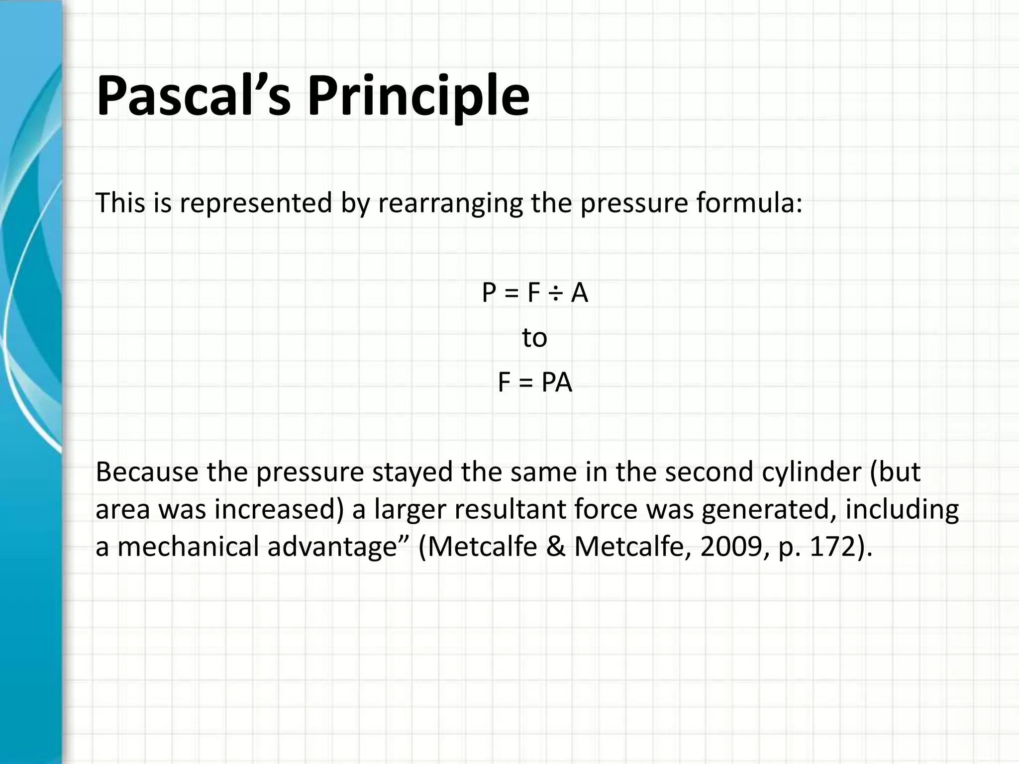 Pascal’s Principle
This is represented by rearranging the pressure formula:

                              P=F÷A
                                 to
                               F = PA

Because the pressure stayed the same in the second cylinder (but
area was increased) a larger resultant force was generated, including
a mechanical advantage” (Metcalfe & Metcalfe, 2009, p. 172).
 
