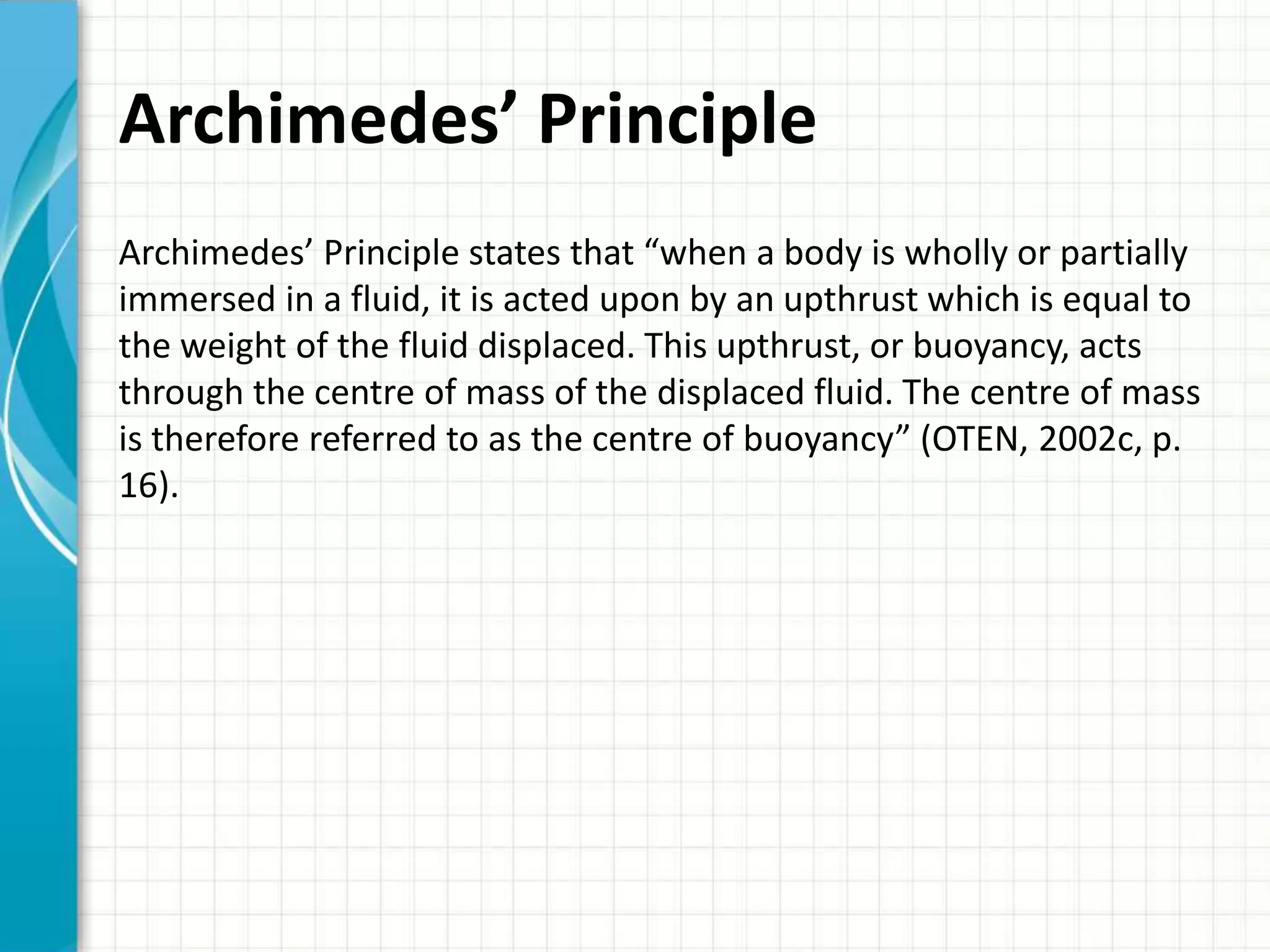 Archimedes’ Principle
Archimedes’ Principle states that “when a body is wholly or partially
immersed in a fluid, it is acted upon by an upthrust which is equal to
the weight of the fluid displaced. This upthrust, or buoyancy, acts
through the centre of mass of the displaced fluid. The centre of mass
is therefore referred to as the centre of buoyancy” (OTEN, 2002c, p.
16).
 