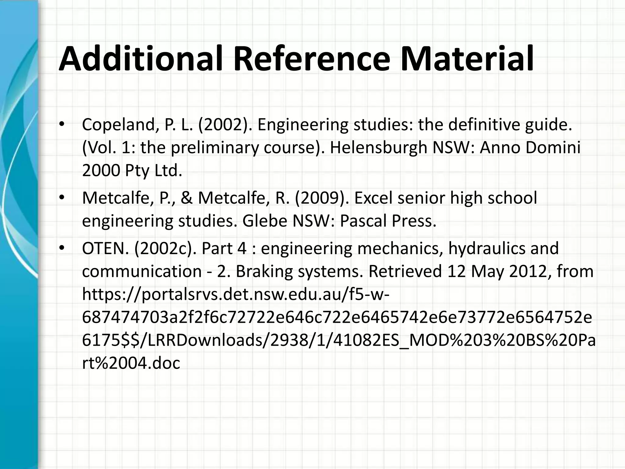 Additional Reference Material
• Copeland, P. L. (2002). Engineering studies: the definitive guide.
  (Vol. 1: the preliminary course). Helensburgh NSW: Anno Domini
  2000 Pty Ltd.
• Metcalfe, P., & Metcalfe, R. (2009). Excel senior high school
  engineering studies. Glebe NSW: Pascal Press.
• OTEN. (2002c). Part 4 : engineering mechanics, hydraulics and
  communication - 2. Braking systems. Retrieved 12 May 2012, from
  https://portalsrvs.det.nsw.edu.au/f5-w-
  687474703a2f2f6c72722e646c722e6465742e6e73772e6564752e
  6175$$/LRRDownloads/2938/1/41082ES_MOD%203%20BS%20Pa
  rt%2004.doc
 