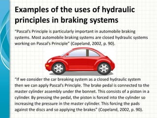 Examples of the uses of hydraulic
principles in braking systems
“Pascal’s Principle is particularly important in automobile braking
systems. Most automobile braking systems are closed hydraulic systems
working on Pascal’s Principle” (Copeland, 2002, p. 90).




“If we consider the car breaking system as a closed hydraulic system
then we can apply Pascal’s Principle. The brake pedal is connected to the
master cylinder assembly under the bonnet. This consists of a piston in a
cylinder. By pressing the pedal, the piston is forced into the cylinder so
increasing the pressure in the master cylinder. This forcing the pads
against the discs and so applying the brakes” (Copeland, 2002, p. 90).
 