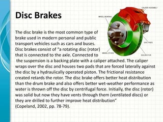 Disc Brakes
The disc brake is the most common type of
brake used in modern personal and public
transport vehicles such as cars and buses.
Disc brakes consist of “a rotating disc (rotor)
that is connected to the axle. Connected to
 the suspension is a backing plate with a caliper attached. The caliper
wraps over the disc and houses two pads that are forced laterally against
the disc by a hydraulically operated piston. The frictional resistance
created retards the rotor. The disc brake offers better heat distribution
than the drum brake and also offers better wet-weather performance as
water is thrown off the disc by centrifugal force. Initially, the disc (rotor)
was solid but now they have vents through them (ventilated discs) or
they are drilled to further improve heat distribution”
(Copeland, 2002, pp. 78-79).
 