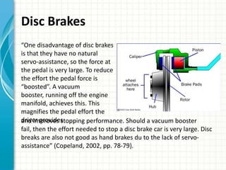 Disc Brakes
“One disadvantage of disc brakes
is that they have no natural
servo-assistance, so the force at
the pedal is very large. To reduce
the effort the pedal force is
“boosted”. A vacuum
booster, running off the engine
manifold, achieves this. This
magnifies the pedal effort the
driver provides
and improves stopping performance. Should a vacuum booster
fail, then the effort needed to stop a disc brake car is very large. Disc
breaks are also not good as hand brakes du to the lack of servo-
assistance” (Copeland, 2002, pp. 78-79).
 