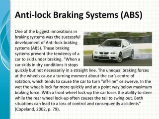 Anti-lock Braking Systems (ABS)
One of the biggest innovations in
braking systems was the successful
development of Anti-lock braking
systems (ABS). These braking
systems prevent the tendency of a
car to skid under braking. “When a
car skids in dry conditions it stops
quickly but not necessarily in a straight line. The unequal braking forces
at the wheels cause a turning moment about the car’s centre of
rotation, which tends to cause the car to turn “off-line” or swerve. In the
wet the wheels lock far more quickly and at a point way below maximum
braking force. With a front wheel lock-up the car loses the ability to steer
while the rear wheel lock-up often causes the tail to swing out. Both
situations can lead to a loss of control and consequently accidents”
(Copeland, 2002, p. 79).
 