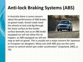 Anti-lock Braking Systems (ABS)
In Australia there is some concern
about the performance of ABS brakes
on gravel roads. Gravel roads need
the wheels to lock and dig through
the loose surface to the harder
surface beneath, but as an ABS brake
equipped car will not allow this to
happen, an ABS equipped car will not
stop as well on gravel. This is usually not a major concern for Japanese
or European car designers. Many cars with ABS also use the same
sensor to control wheel spin under acceleration” (Copeland, 2002, p.
79).
 
