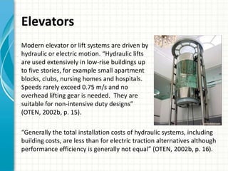 Elevators
Modern elevator or lift systems are driven by
hydraulic or electric motion. “Hydraulic lifts
are used extensively in low-rise buildings up
to five stories, for example small apartment
blocks, clubs, nursing homes and hospitals.
Speeds rarely exceed 0.75 m/s and no
overhead lifting gear is needed. They are
suitable for non-intensive duty designs”
(OTEN, 2002b, p. 15).

“Generally the total installation costs of hydraulic systems, including
building costs, are less than for electric traction alternatives although
performance efficiency is generally not equal” (OTEN, 2002b, p. 16).
 