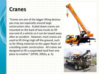 Cranes
“Cranes are one of the bigger lifting devices
you may see especially around large
construction sites. Scaled down cranes are
mounted on the back of tow trucks to lift
one end of a vehicle so it can be towed away
after an accident. However, most cranes are
used to lift things high off the ground, such
as for lifting materials to the upper floors of
a building under construction. All cranes are
designed to lift a suspended load from one
place to another” (OTEN, 2002a, p. 5).
 