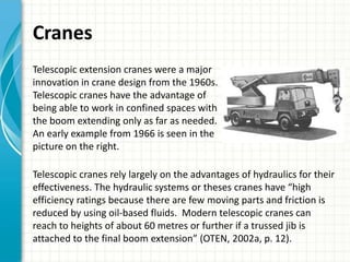 Cranes
Telescopic extension cranes were a major
innovation in crane design from the 1960s.
Telescopic cranes have the advantage of
being able to work in confined spaces with
the boom extending only as far as needed.
An early example from 1966 is seen in the
picture on the right.

Telescopic cranes rely largely on the advantages of hydraulics for their
effectiveness. The hydraulic systems or theses cranes have “high
efficiency ratings because there are few moving parts and friction is
reduced by using oil-based fluids. Modern telescopic cranes can
reach to heights of about 60 metres or further if a trussed jib is
attached to the final boom extension” (OTEN, 2002a, p. 12).
 