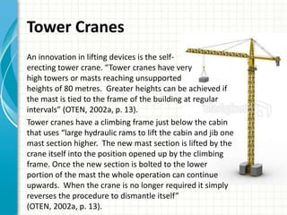 Tower Cranes
An innovation in lifting devices is the self-
erecting tower crane. “Tower cranes have very
high towers or masts reaching unsupported
heights of 80 metres. Greater heights can be achieved if
the mast is tied to the frame of the building at regular
intervals” (OTEN, 2002a, p. 13).
Tower cranes have a climbing frame just below the cabin
that uses “large hydraulic rams to lift the cabin and jib one
mast section higher. The new mast section is lifted by the
crane itself into the position opened up by the climbing
frame. Once the new section is bolted to the lower
portion of the mast the whole operation can continue
upwards. When the crane is no longer required it simply
reverses the procedure to dismantle itself”
(OTEN, 2002a, p. 13).
 