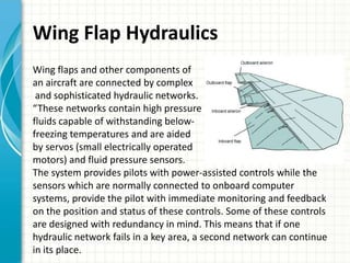 Wing Flap Hydraulics
Wing flaps and other components of
an aircraft are connected by complex
 and sophisticated hydraulic networks.
“These networks contain high pressure
fluids capable of withstanding below-
freezing temperatures and are aided
by servos (small electrically operated
motors) and fluid pressure sensors.
The system provides pilots with power-assisted controls while the
sensors which are normally connected to onboard computer
systems, provide the pilot with immediate monitoring and feedback
on the position and status of these controls. Some of these controls
are designed with redundancy in mind. This means that if one
hydraulic network fails in a key area, a second network can continue
in its place.
 